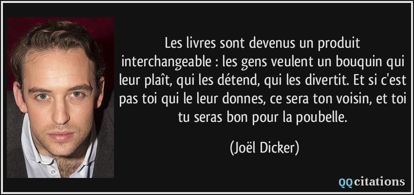 Les livres sont devenus un produit interchangeable : les gens veulent un bouquin qui leur plaît, qui les détend, qui les divertit. Et si c'est pas toi qui le leur donnes, ce sera ton voisin, et toi tu seras bon pour la poubelle.  - Joël Dicker