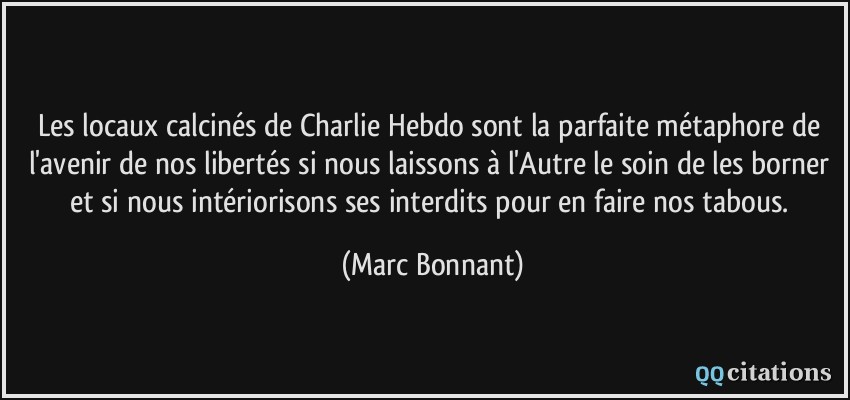 Les locaux calcinés de Charlie Hebdo sont la parfaite métaphore de l'avenir de nos libertés si nous laissons à l'Autre le soin de les borner et si nous intériorisons ses interdits pour en faire nos tabous.  - Marc Bonnant
