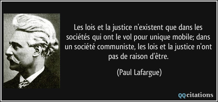 Les lois et la justice n'existent que dans les sociétés qui ont le vol pour unique mobile; dans un société communiste, les lois et la justice n'ont pas de raison d'être.  - Paul Lafargue