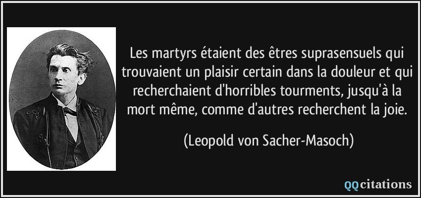 Les martyrs étaient des êtres suprasensuels qui trouvaient un plaisir certain dans la douleur et qui recherchaient d'horribles tourments, jusqu'à la mort même, comme d'autres recherchent la joie.  - Leopold von Sacher-Masoch
