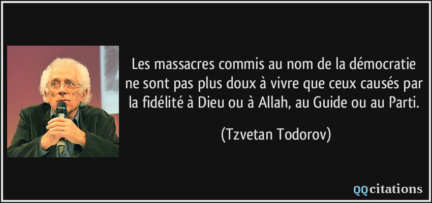 Les massacres commis au nom de la démocratie ne sont pas plus doux à vivre que ceux causés par la fidélité à Dieu ou à Allah, au Guide ou au Parti.  - Tzvetan Todorov