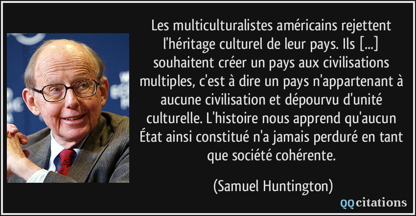 Les multiculturalistes américains rejettent l'héritage culturel de leur pays. Ils [...] souhaitent créer un pays aux civilisations multiples, c'est à dire un pays n'appartenant à aucune civilisation et dépourvu d'unité culturelle. L'histoire nous apprend qu'aucun État ainsi constitué n'a jamais perduré en tant que société cohérente.  - Samuel Huntington