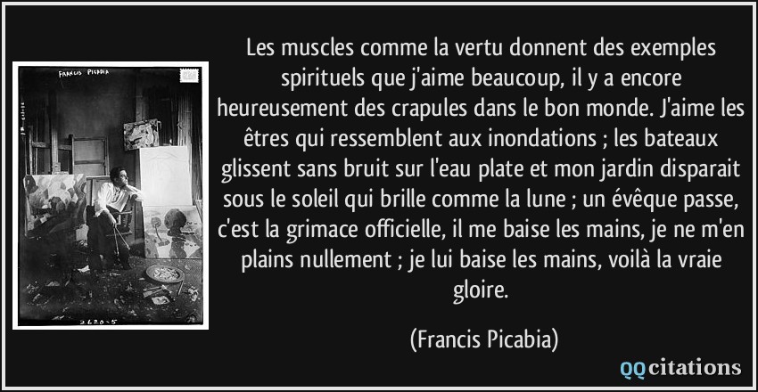 Les muscles comme la vertu donnent des exemples spirituels que j'aime beaucoup, il y a encore heureusement des crapules dans le bon monde. J'aime les êtres qui ressemblent aux inondations ; les bateaux glissent sans bruit sur l'eau plate et mon jardin disparait sous le soleil qui brille comme la lune ; un évêque passe, c'est la grimace officielle, il me baise les mains, je ne m'en plains nullement ; je lui baise les mains, voilà la vraie gloire.  - Francis Picabia