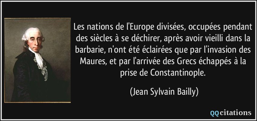 Les nations de l'Europe divisées, occupées pendant des siècles à se déchirer, après avoir vieilli dans la barbarie, n'ont été éclairées que par l'invasion des Maures, et par l'arrivée des Grecs échappés à la prise de Constantinople.  - Jean Sylvain Bailly