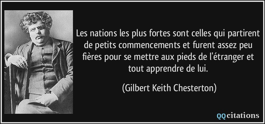 Les nations les plus fortes sont celles qui partirent de petits commencements et furent assez peu fières pour se mettre aux pieds de l'étranger et tout apprendre de lui.  - Gilbert Keith Chesterton