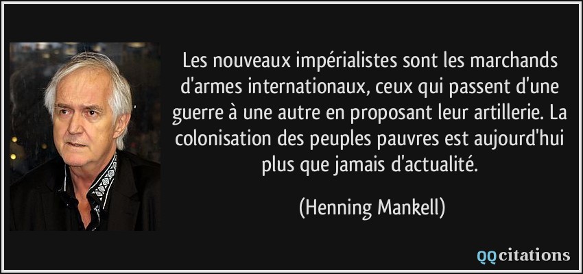 Les nouveaux impérialistes sont les marchands d'armes internationaux, ceux qui passent d'une guerre à une autre en proposant leur artillerie. La colonisation des peuples pauvres est aujourd'hui plus que jamais d'actualité.  - Henning Mankell