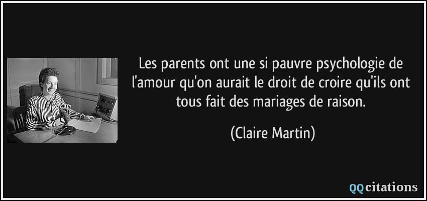 Les parents ont une si pauvre psychologie de l'amour qu'on aurait le droit de croire qu'ils ont tous fait des mariages de raison.  - Claire Martin