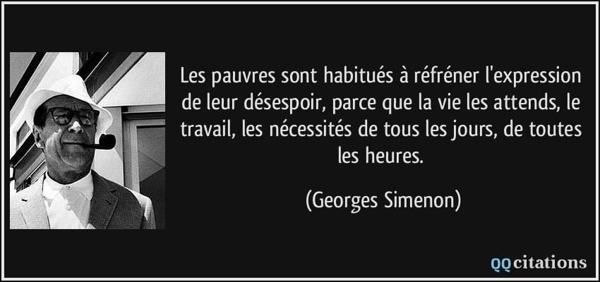 Les pauvres sont habitués à réfréner l'expression de leur désespoir, parce que la vie les attends, le travail, les nécessités de tous les jours, de toutes les heures.  - Georges Simenon