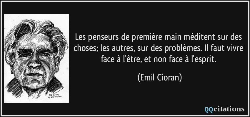 Les penseurs de première main méditent sur des choses; les autres, sur des problèmes. Il faut vivre face à l'être, et non face à l'esprit.  - Emil Cioran