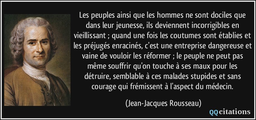 Les peuples ainsi que les hommes ne sont dociles que dans leur jeunesse, ils deviennent incorrigibles en vieillissant ; quand une fois les coutumes sont établies et les préjugés enracinés, c'est une entreprise dangereuse et vaine de vouloir les réformer ; le peuple ne peut pas même souffrir qu'on touche à ses maux pour les détruire, semblable à ces malades stupides et sans courage qui frémissent à l'aspect du médecin.  - Jean-Jacques Rousseau