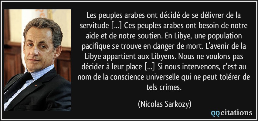 Les peuples arabes ont décidé de se délivrer de la servitude [...] Ces peuples arabes ont besoin de notre aide et de notre soutien. En Libye, une population pacifique se trouve en danger de mort. L'avenir de la Libye appartient aux Libyens. Nous ne voulons pas décider à leur place [...] Si nous intervenons, c'est au nom de la conscience universelle qui ne peut tolérer de tels crimes.  - Nicolas Sarkozy