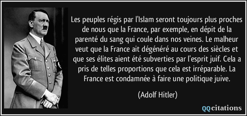 Les peuples régis par l'Islam seront toujours plus proches de nous que la France, par exemple, en dépit de la parenté du sang qui coule dans nos veines. Le malheur veut que la France ait dégénéré au cours des siècles et que ses élites aient été subverties par l'esprit juif. Cela a pris de telles proportions que cela est irréparable. La France est condamnée à faire une politique juive.  - Adolf Hitler
