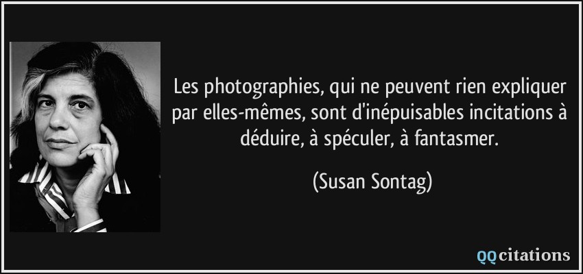 Les photographies, qui ne peuvent rien expliquer par elles-mêmes, sont d'inépuisables incitations à déduire, à spéculer, à fantasmer.  - Susan Sontag