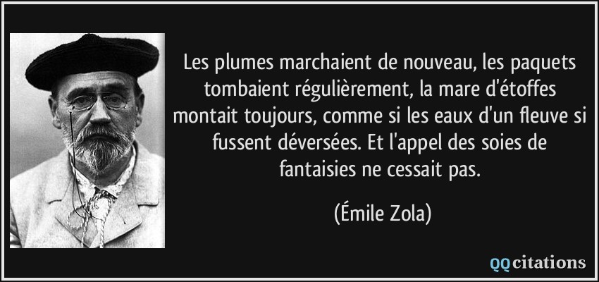 Les plumes marchaient de nouveau, les paquets tombaient régulièrement, la mare d'étoffes montait toujours, comme si les eaux d'un fleuve si fussent déversées. Et l'appel des soies de fantaisies ne cessait pas.  - Émile Zola