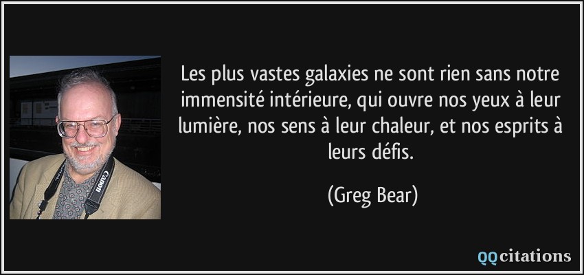 Les plus vastes galaxies ne sont rien sans notre immensité intérieure, qui ouvre nos yeux à leur lumière, nos sens à leur chaleur, et nos esprits à leurs défis.  - Greg Bear