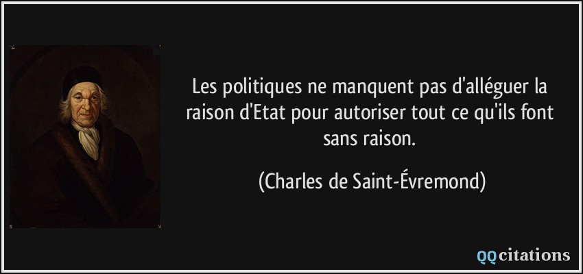 Les politiques ne manquent pas d'alléguer la raison d'Etat pour autoriser tout ce qu'ils font sans raison.  - Charles de Saint-Évremond