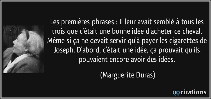 Les premières phrases : Il leur avait semblé à tous les trois que c'était une bonne idée d'acheter ce cheval. Même si ça ne devait servir qu'à payer les cigarettes de Joseph. D'abord, c'était une idée, ça prouvait qu'ils pouvaient encore avoir des idées.  - Marguerite Duras