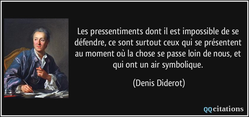 Les pressentiments dont il est impossible de se défendre, ce sont surtout ceux qui se présentent au moment où la chose se passe loin de nous, et qui ont un air symbolique.  - Denis Diderot