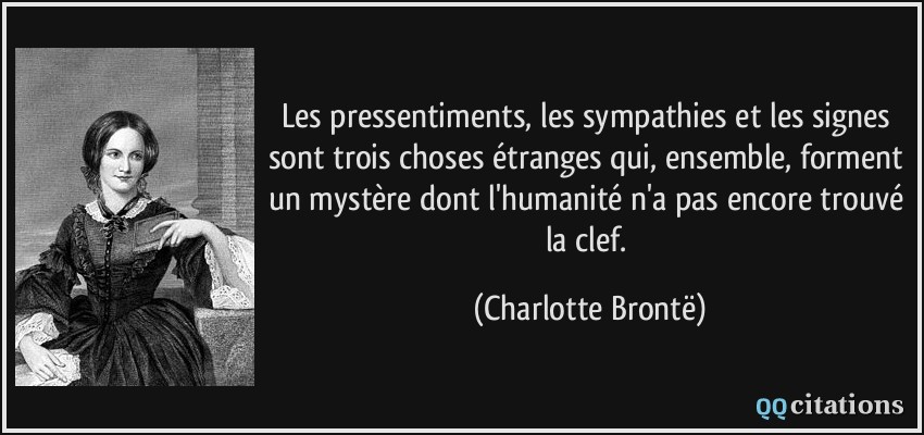 Les pressentiments, les sympathies et les signes sont trois choses étranges qui, ensemble, forment un mystère dont l'humanité n'a pas encore trouvé la clef.  - Charlotte Brontë