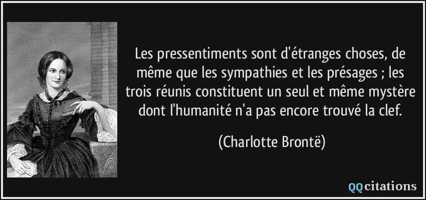 Les pressentiments sont d'étranges choses, de même que les sympathies et les présages ; les trois réunis constituent un seul et même mystère dont l'humanité n'a pas encore trouvé la clef.  - Charlotte Brontë