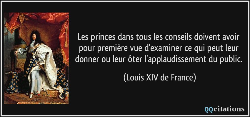 Les princes dans tous les conseils doivent avoir pour première vue d'examiner ce qui peut leur donner ou leur ôter l'applaudissement du public.  - Louis XIV de France