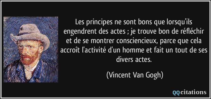 Les principes ne sont bons que lorsqu'ils engendrent des actes ; je trouve bon de réfléchir et de se montrer consciencieux, parce que cela accroît l'activité d'un homme et fait un tout de ses divers actes.  - Vincent Van Gogh