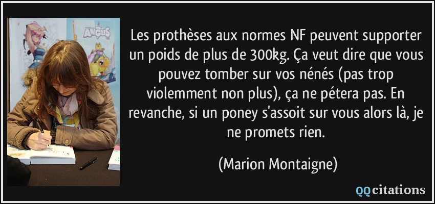 Les prothèses aux normes NF peuvent supporter un poids de plus de 300kg. Ça veut dire que vous pouvez tomber sur vos nénés (pas trop violemment non plus), ça ne pétera pas. En revanche, si un poney s'assoit sur vous alors là, je ne promets rien.  - Marion Montaigne