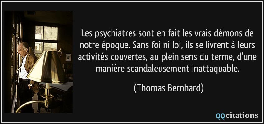 Les psychiatres sont en fait les vrais démons de notre époque. Sans foi ni loi, ils se livrent à leurs activités couvertes, au plein sens du terme, d'une manière scandaleusement inattaquable.  - Thomas Bernhard
