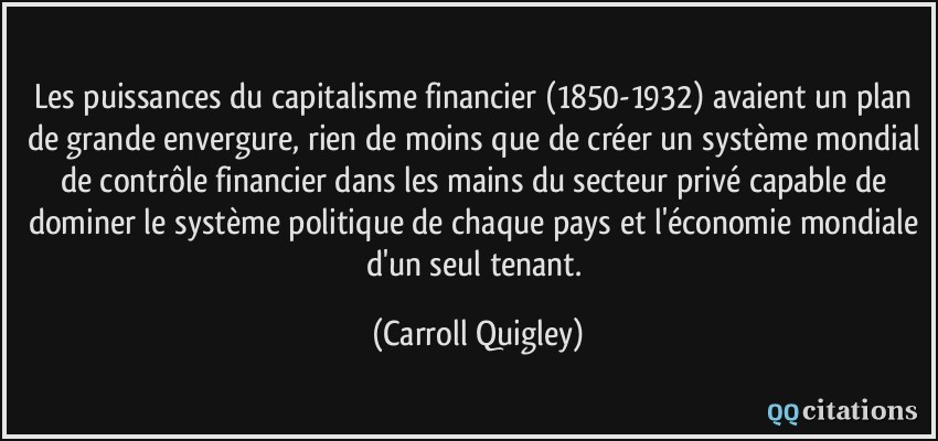 Les puissances du capitalisme financier (1850-1932) avaient un plan de grande envergure, rien de moins que de créer un système mondial de contrôle financier dans les mains du secteur privé capable de dominer le système politique de chaque pays et l'économie mondiale d'un seul tenant.  - Carroll Quigley