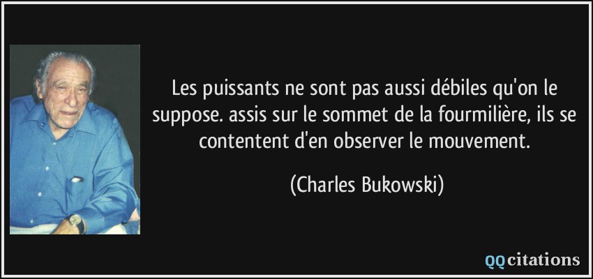 Les puissants ne sont pas aussi débiles qu'on le suppose. assis sur le sommet de la fourmilière, ils se contentent d'en observer le mouvement.  - Charles Bukowski