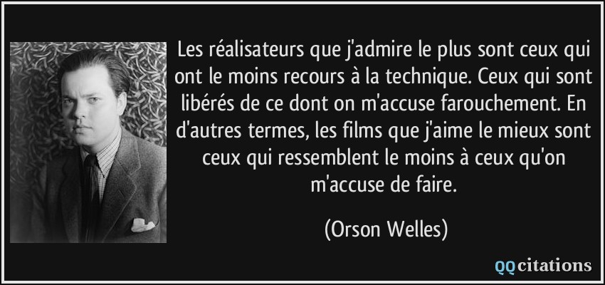 Les réalisateurs que j'admire le plus sont ceux qui ont le moins recours à la technique. Ceux qui sont libérés de ce dont on m'accuse farouchement. En d'autres termes, les films que j'aime le mieux sont ceux qui ressemblent le moins à ceux qu'on m'accuse de faire.  - Orson Welles