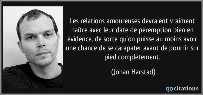 Les relations amoureuses devraient vraiment naître avec leur date de péremption bien en évidence, de sorte qu'on puisse au moins avoir une chance de se carapater avant de pourrir sur pied complètement.  - Johan Harstad