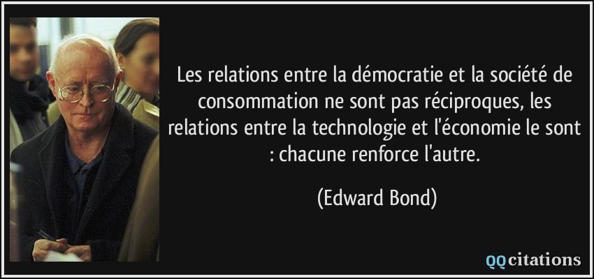 Les relations entre la démocratie et la société de consommation ne sont pas réciproques, les relations entre la technologie et l'économie le sont : chacune renforce l'autre.  - Edward Bond
