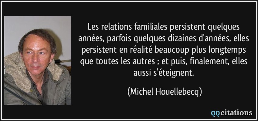 Les relations familiales persistent quelques années, parfois quelques dizaines d'années, elles persistent en réalité beaucoup plus longtemps que toutes les autres ; et puis, finalement, elles aussi s'éteignent.  - Michel Houellebecq