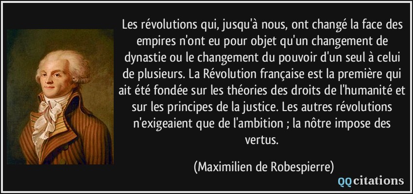 Les révolutions qui, jusqu'à nous, ont changé la face des empires n'ont eu pour objet qu'un changement de dynastie ou le changement du pouvoir d'un seul à celui de plusieurs. La Révolution française est la première qui ait été fondée sur les théories des droits de l'humanité et sur les principes de la justice. Les autres révolutions n'exigeaient que de l'ambition ; la nôtre impose des vertus.  - Maximilien de Robespierre