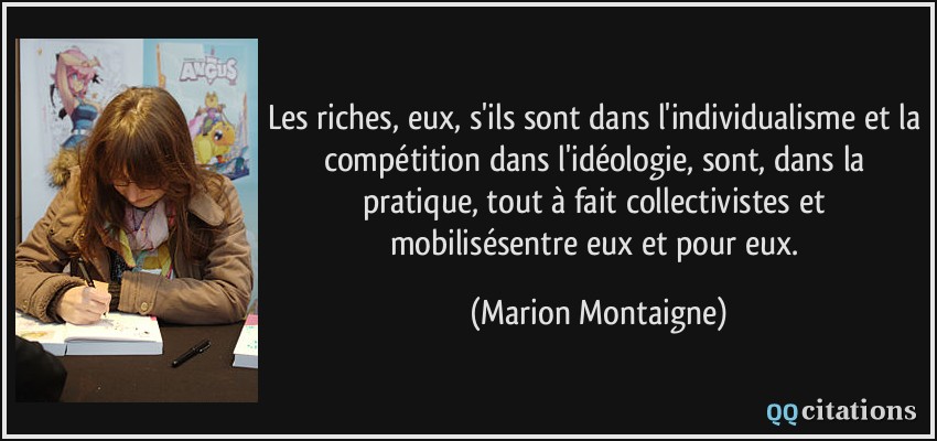 Les riches, eux, s'ils sont dans l'individualisme et la compétition dans l'idéologie, sont, dans la pratique, tout à fait collectivistes et mobilisésentre eux et pour eux.  - Marion Montaigne