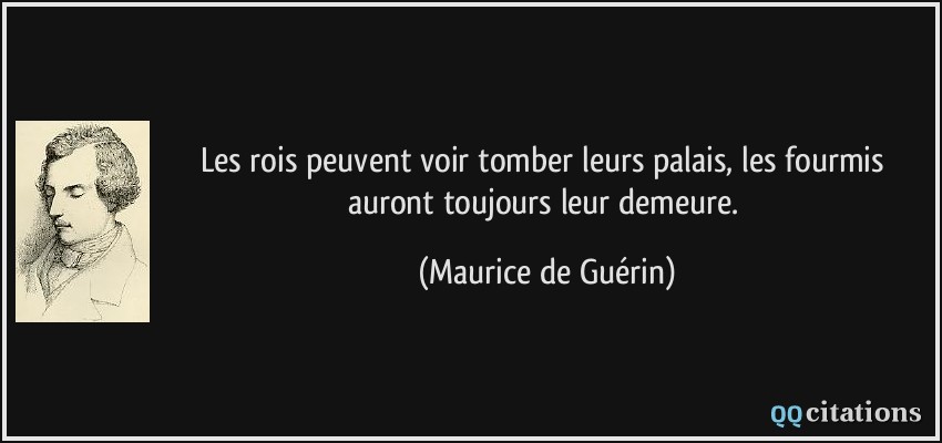 Les rois peuvent voir tomber leurs palais, les fourmis auront toujours leur demeure.  - Maurice de Guérin