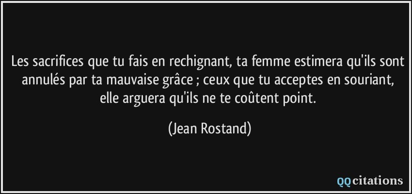 Les sacrifices que tu fais en rechignant, ta femme estimera qu'ils sont annulés par ta mauvaise grâce ; ceux que tu acceptes en souriant, elle arguera qu'ils ne te coûtent point.  - Jean Rostand