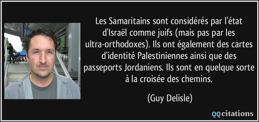 Les Samaritains sont considérés par l'état d'Israël comme juifs (mais pas par les ultra-orthodoxes). Ils ont également des cartes d'identité Palestiniennes ainsi que des passeports Jordaniens. Ils sont en quelque sorte à la croisée des chemins.  - Guy Delisle