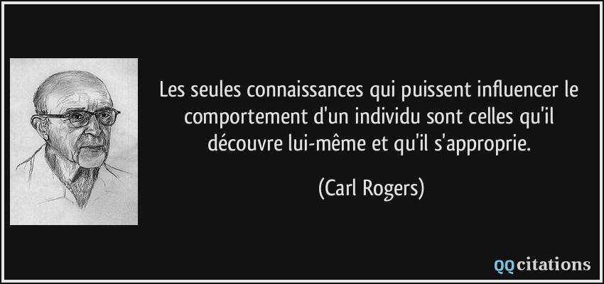 Les seules connaissances qui puissent influencer le comportement d'un individu sont celles qu'il découvre lui-même et qu'il s'approprie.  - Carl Rogers