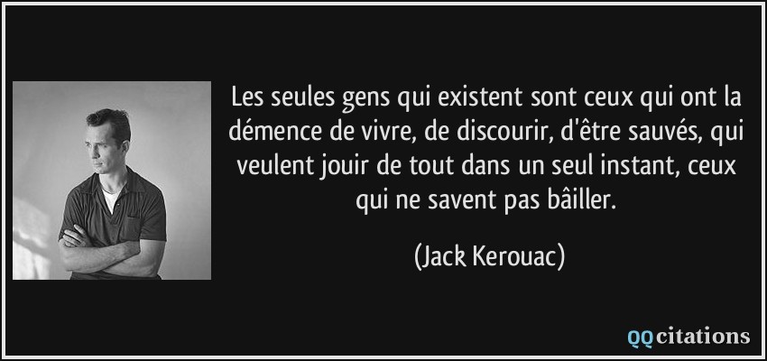 Les seules gens qui existent sont ceux qui ont la démence de vivre, de discourir, d'être sauvés, qui veulent jouir de tout dans un seul instant, ceux qui ne savent pas bâiller.  - Jack Kerouac