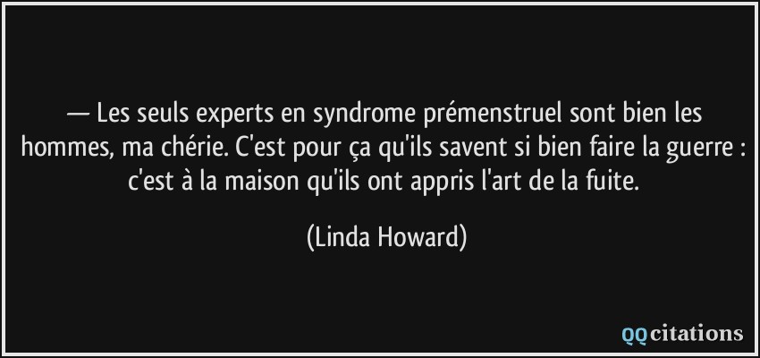 — Les seuls experts en syndrome prémenstruel sont bien les hommes, ma chérie. C'est pour ça qu'ils savent si bien faire la guerre : c'est à la maison qu'ils ont appris l'art de la fuite.  - Linda Howard