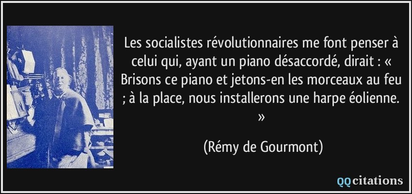 Les socialistes révolutionnaires me font penser à celui qui, ayant un piano désaccordé, dirait : « Brisons ce piano et jetons-en les morceaux au feu ; à la place, nous installerons une harpe éolienne. »  - Rémy de Gourmont