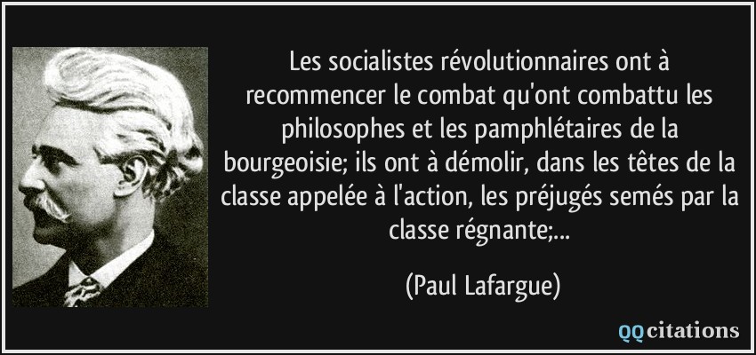 Les socialistes révolutionnaires ont à recommencer le combat qu'ont combattu les philosophes et les pamphlétaires de la bourgeoisie; ils ont à démolir, dans les têtes de la classe appelée à l'action, les préjugés semés par la classe régnante;...  - Paul Lafargue