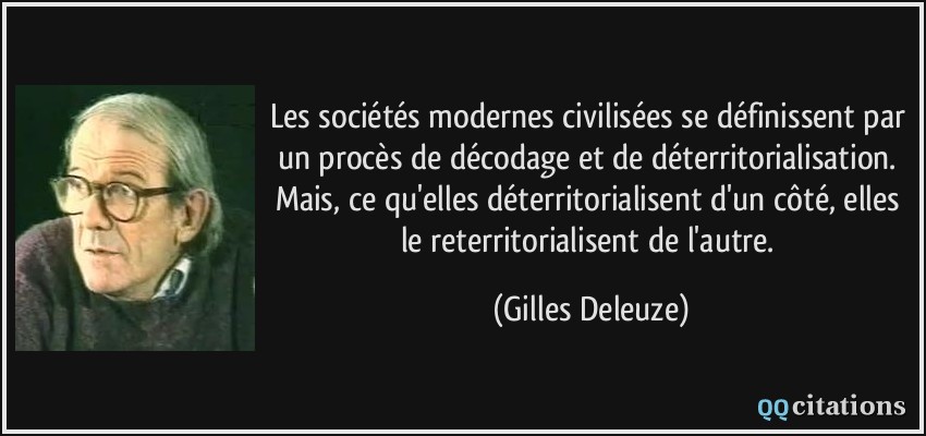 Les sociétés modernes civilisées se définissent par un procès de décodage et de déterritorialisation. Mais, ce qu'elles déterritorialisent d'un côté, elles le reterritorialisent de l'autre.  - Gilles Deleuze