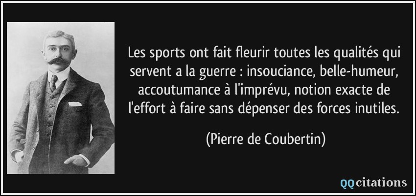 Les sports ont fait fleurir toutes les qualités qui servent a la guerre : insouciance, belle-humeur, accoutumance à l'imprévu, notion exacte de l'effort à faire sans dépenser des forces inutiles.  - Pierre de Coubertin