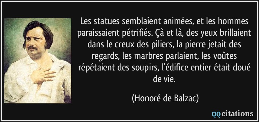 Les statues semblaient animées, et les hommes paraissaient pétrifiés. Çà et là, des yeux brillaient dans le creux des piliers, la pierre jetait des regards, les marbres parlaient, les voûtes répétaient des soupirs, l'édifice entier était doué de vie.  - Honoré de Balzac