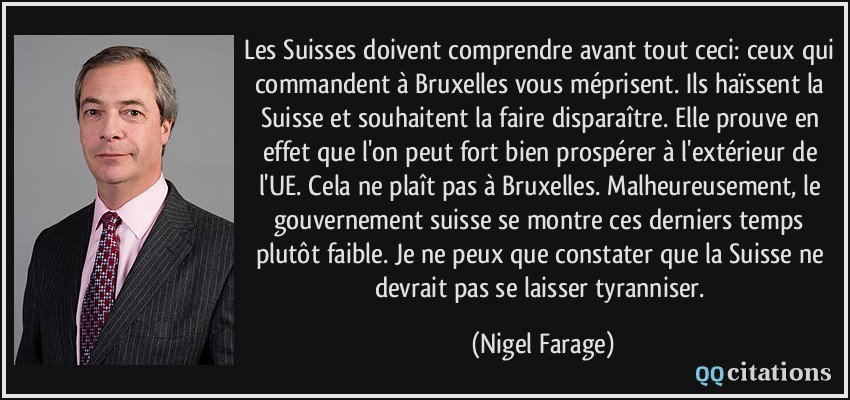 Les Suisses doivent comprendre avant tout ceci: ceux qui commandent à Bruxelles vous méprisent. Ils haïssent la Suisse et souhaitent la faire disparaître. Elle prouve en effet que l'on peut fort bien prospérer à l'extérieur de l'UE. Cela ne plaît pas à Bruxelles. Malheureusement, le gouvernement suisse se montre ces derniers temps plutôt faible. Je ne peux que constater que la Suisse ne devrait pas se laisser tyranniser.  - Nigel Farage