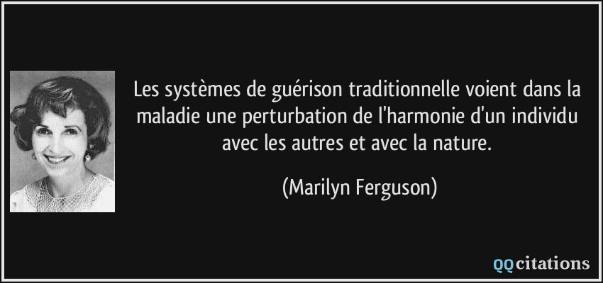 Les systèmes de guérison traditionnelle voient dans la maladie une perturbation de l'harmonie d'un individu avec les autres et avec la nature.  - Marilyn Ferguson