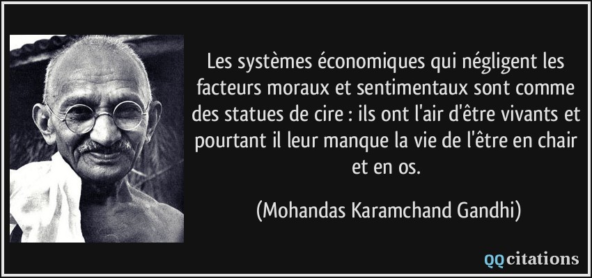 Les systèmes économiques qui négligent les facteurs moraux et sentimentaux sont comme des statues de cire : ils ont l'air d'être vivants et pourtant il leur manque la vie de l'être en chair et en os.  - Mohandas Karamchand Gandhi